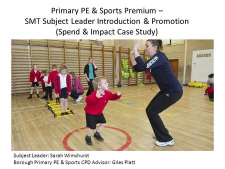 Primary PE & Sports Premium – SMT Subject Leader Introduction & Promotion (Spend & Impact Case Study) Subject Leader: Sarah Wimshurst Borough Primary PE.