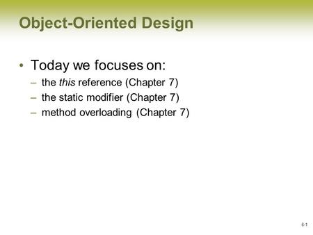 6-1 Object-Oriented Design Today we focuses on: –the this reference (Chapter 7) –the static modifier (Chapter 7) –method overloading (Chapter 7)