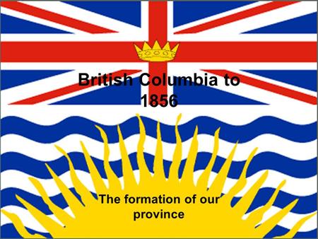 British Columbia to 1856 The formation of our province.
