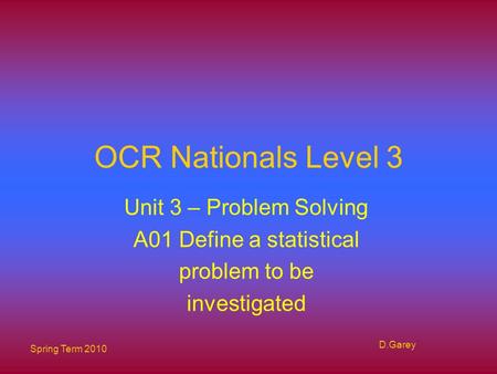 Spring Term 2010 D.Garey OCR Nationals Level 3 Unit 3 – Problem Solving A01 Define a statistical problem to be investigated.