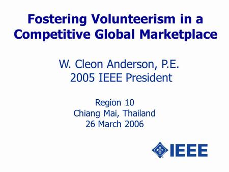 Fostering Volunteerism in a Competitive Global Marketplace W. Cleon Anderson, P.E. 2005 IEEE President Region 10 Chiang Mai, Thailand 26 March 2006.