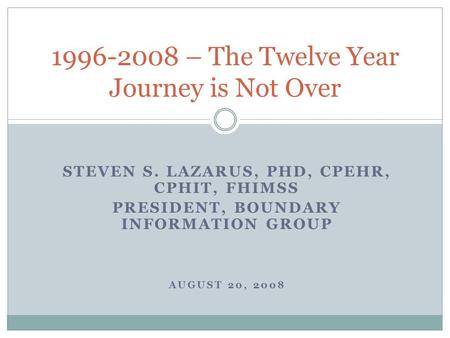 STEVEN S. LAZARUS, PHD, CPEHR, CPHIT, FHIMSS PRESIDENT, BOUNDARY INFORMATION GROUP AUGUST 20, 2008 1996-2008 – The Twelve Year Journey is Not Over.