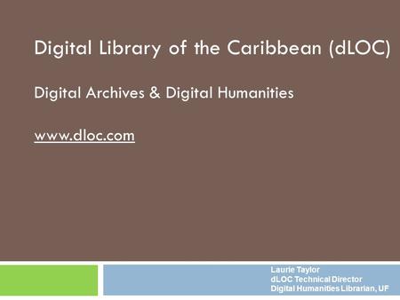 Digital Library of the Caribbean (dLOC) Digital Archives & Digital Humanities www.dloc.com Laurie Taylor dLOC Technical Director Digital Humanities Librarian,