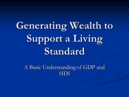 Generating Wealth to Support a Living Standard A Basic Understanding of GDP and HDI.