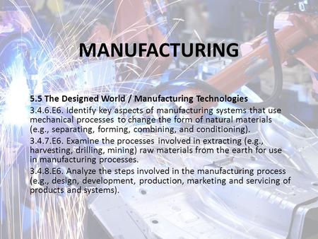 MANUFACTURING 5.5 The Designed World / Manufacturing Technologies 3.4.6.E6. Identify key aspects of manufacturing systems that use mechanical processes.