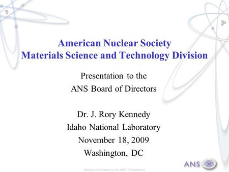 American Nuclear Society Materials Science and Technology Division Presentation to the ANS Board of Directors Dr. J. Rory Kennedy Idaho National Laboratory.