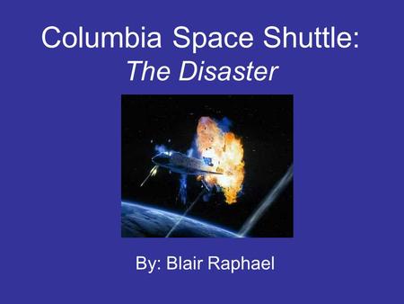 Columbia Space Shuttle: The Disaster By: Blair Raphael.