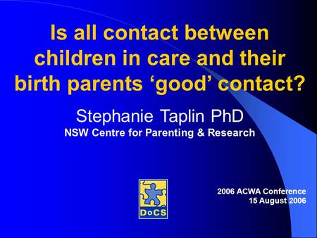 Is all contact between children in care and their birth parents ‘good’ contact? Stephanie Taplin PhD NSW Centre for Parenting & Research 2006 ACWA Conference.