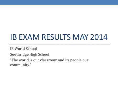 IB EXAM RESULTS MAY 2014 IB World School Southridge High School “The world is our classroom and its people our community.”
