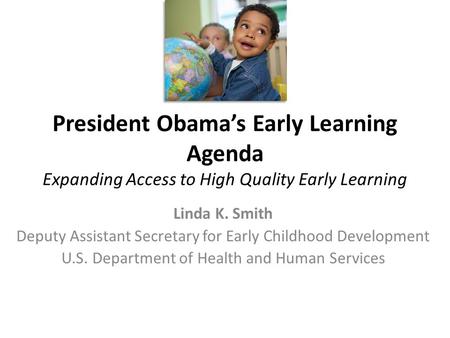 President Obama’s Early Learning Agenda Expanding Access to High Quality Early Learning Linda K. Smith Deputy Assistant Secretary for Early Childhood Development.