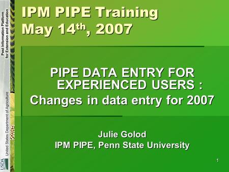 1 IPM PIPE Training May 14 th, 2007 PIPE DATA ENTRY FOR EXPERIENCED USERS : Changes in data entry for 2007 Julie Golod IPM PIPE, Penn State University.