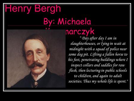 Henry Bergh By: Michaela Kaczmarczyk “ Day after day I am in slaughterhouses, or lying in wait at midnight with a squad of police near some dog pit. Lifting.