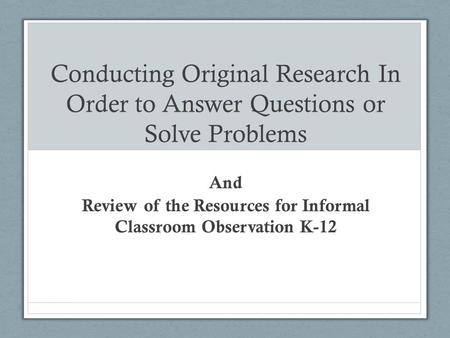 Conducting Original Research In Order to Answer Questions or Solve Problems And Review of the Resources for Informal Classroom Observation K-12.