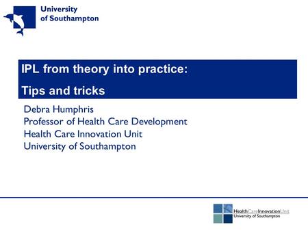 IPL from theory into practice: Tips and tricks Debra Humphris Professor of Health Care Development Health Care Innovation Unit University of Southampton.
