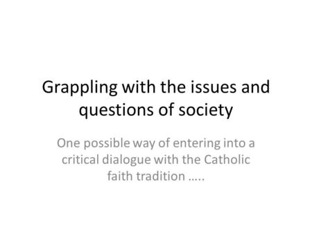 Grappling with the issues and questions of society One possible way of entering into a critical dialogue with the Catholic faith tradition …..