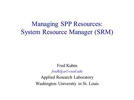 Managing SPP Resources: System Resource Manager (SRM) Fred Kuhns Applied Research Laboratory Washington University in St. Louis.