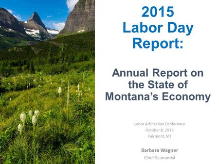 2015 Labor Day Report: Annual Report on the State of Montana’s Economy Barbara Wagner Chief Economist Labor Arbitration Conference October 8, 2015 Fairmont,