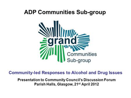 GRAND Getting Real about Alcohol ‘N’ Drugs Community responses to alcohol and drug issues ADP Communities Sub-group Presentation to Community Council’s.