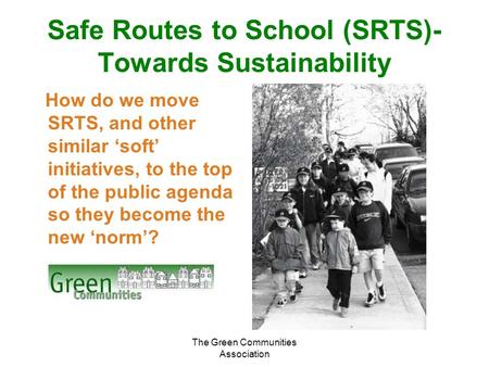 The Green Communities Association Safe Routes to School (SRTS)- Towards Sustainability How do we move SRTS, and other similar ‘soft’ initiatives, to the.