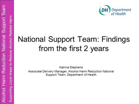 National Support Team: Findings from the first 2 years Katrina Stephens Associate Delivery Manager, Alcohol Harm Reduction National Support Team, Department.