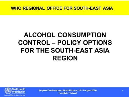 1 1 Regional Conference on Alcohol Control, 10-11 August 2006, Bangkok, Thailand ALCOHOL CONSUMPTION CONTROL – POLICY OPTIONS FOR THE SOUTH-EAST ASIA REGION.
