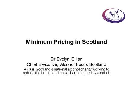 Minimum Pricing in Scotland Dr Evelyn Gillan Chief Executive, Alcohol Focus Scotland AFS is Scotland’s national alcohol charity working to reduce the health.