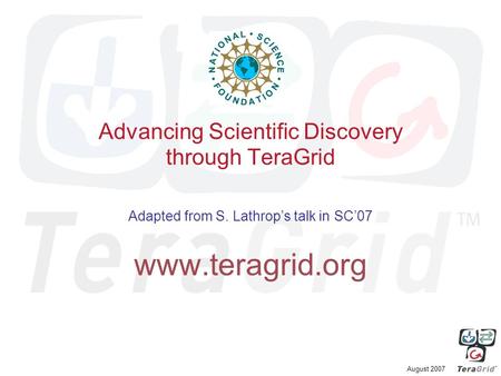 August 2007 Advancing Scientific Discovery through TeraGrid Adapted from S. Lathrop’s talk in SC’07 www.teragrid.org.
