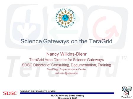 SAN DIEGO SUPERCOMPUTER CENTER NUCRI Advisory Board Meeting November 9, 2006 Science Gateways on the TeraGrid Nancy Wilkins-Diehr TeraGrid Area Director.