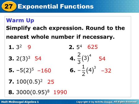 Holt McDougal Algebra 1 27 Exponential Functions Warm Up Simplify each expression. Round to the nearest whole number if necessary. 1. 3 2 2. 5 4 3. 2(3)