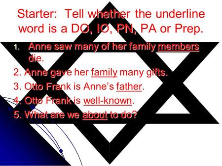 Starter: Tell whether the underline word is a DO, IO, PN, PA or Prep. 1. Anne saw many of her family members die. 2. Anne gave her family many gifts. 3.