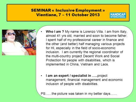 SEMINAR « Inclusive Employment » Vientiane, 7 – 11 October 2013 Who I am ?Who I am ? My name is Lorenzo Villa. I am from Italy, almost 41 yrs old, married.