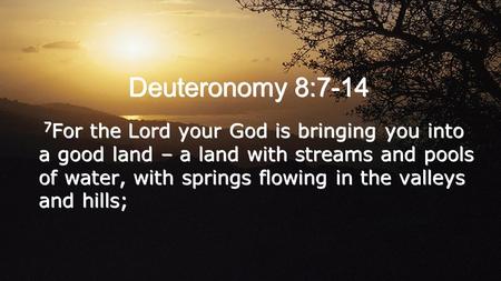 Deuteronomy 8:7-14 7 For the Lord your God is bringing you into a good land – a land with streams and pools of water, with springs flowing in the valleys.
