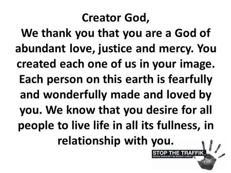 Creator God, We thank you that you are a God of abundant love, justice and mercy. You created each one of us in your image. Each person on this earth is.