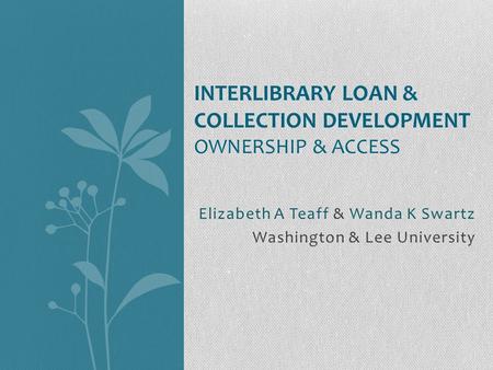Elizabeth A Teaff & Wanda K Swartz Washington & Lee University INTERLIBRARY LOAN & COLLECTION DEVELOPMENT OWNERSHIP & ACCESS.