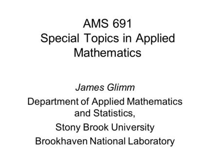 AMS 691 Special Topics in Applied Mathematics James Glimm Department of Applied Mathematics and Statistics, Stony Brook University Brookhaven National.