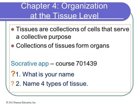 © 2012 Pearson Education, Inc. Chapter 4: Organization at the Tissue Level Tissues are collections of cells that serve a collective purpose Collections.