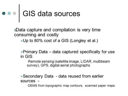 GIS data sources Data capture and compilation is very time consuming and costly Up to 80% cost of a GIS (Longley et al.) Primary Data – data captured specifically.