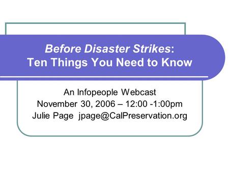 Before Disaster Strikes: Ten Things You Need to Know An Infopeople Webcast November 30, 2006 – 12:00 -1:00pm Julie Page