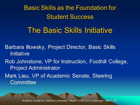 Academic Senate for California Community Colleges – CIO/CSSO Conference – March 2007 Basic Skills as the Foundation for Student Success The Basic Skills.