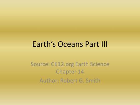 Earth’s Oceans Part III Source: CK12.org Earth Science Chapter 14 Author: Robert G. Smith.