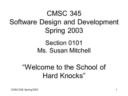 CMSC 345, Spring 20031 CMSC 345 Software Design and Development Spring 2003 Section 0101 Ms. Susan Mitchell “Welcome to the School of Hard Knocks”