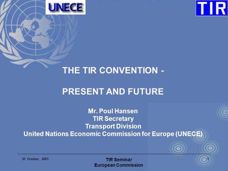 30 October, 2003 TIR Seminar European Commission 1 THE TIR CONVENTION - PRESENT AND FUTURE Mr. Poul Hansen TIR Secretary Transport Division United Nations.