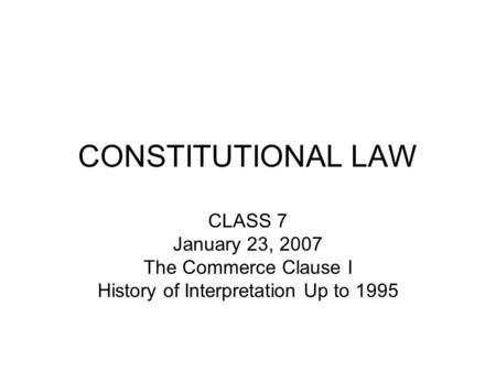 CONSTITUTIONAL LAW CLASS 7 January 23, 2007 The Commerce Clause I History of Interpretation Up to 1995.
