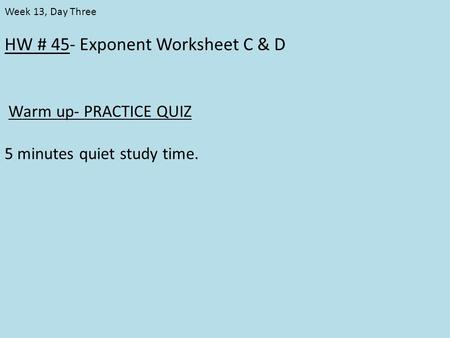 HW # 45- Exponent Worksheet C & D Warm up- PRACTICE QUIZ 5 minutes quiet study time. Week 13, Day Three.