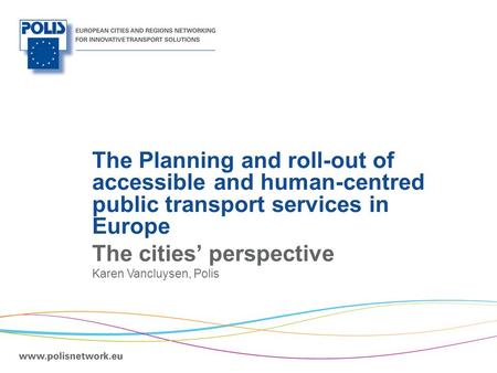 | The Planning and roll-out of accessible and human-centred public transport services in Europe The cities’ perspective Karen Vancluysen, Polis.