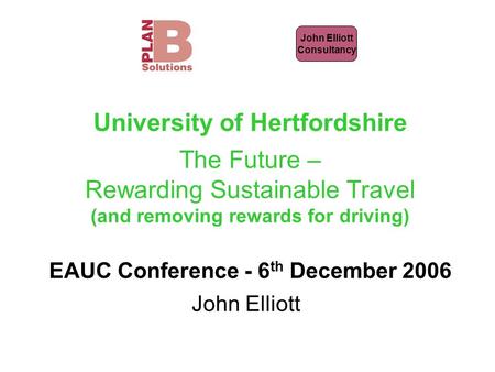 John Elliott Consultancy University of Hertfordshire The Future – Rewarding Sustainable Travel (and removing rewards for driving) EAUC Conference - 6 th.