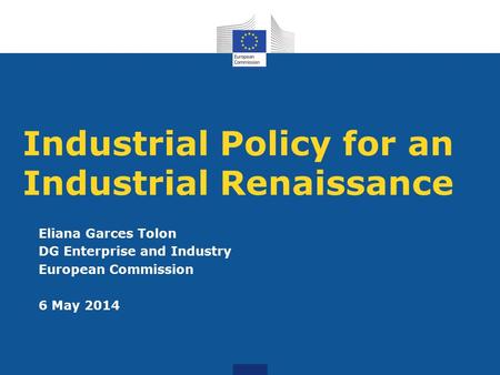 Industrial Policy for an Industrial Renaissance Eliana Garces Tolon DG Enterprise and Industry European Commission 6 May 2014.