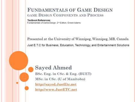 F UNDAMENTALS OF G AME D ESIGN GAME D ESIGN C OMPONENTS AND P ROCESS Sayed Ahmed BSc. Eng. in CSc. & Eng. (BUET) MSc. in CSc. (U of Manitoba)