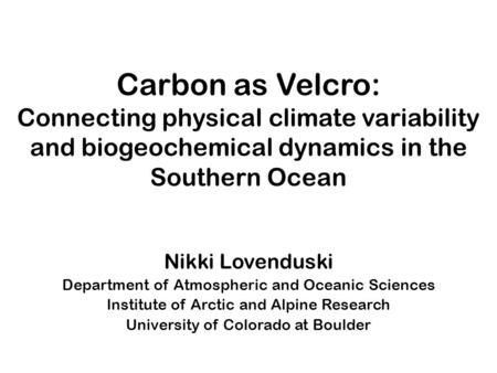 Carbon as Velcro: Connecting physical climate variability and biogeochemical dynamics in the Southern Ocean Nikki Lovenduski Department of Atmospheric.