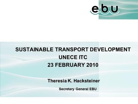 SUSTAINABLE TRANSPORT DEVELOPMENT UNECE ITC 23 FEBRUARY 2010 Theresia K. Hacksteiner Theresia K. Hacksteiner Secretary General EBU.